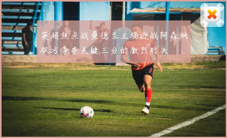 英超焦点战桑德兰主场迎战阿森纳双方争夺关键三分的激烈对决