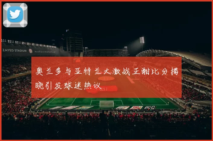 奥兰多与亚特兰大激战正酣比分揭晓引发球迷热议