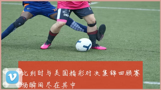 比利时与美国精彩对决集锦回顾赛场瞬间尽在其中
