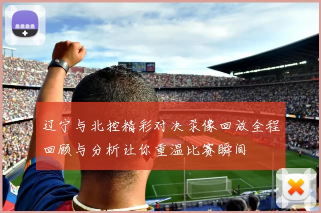 辽宁与北控精彩对决录像回放全程回顾与分析让你重温比赛瞬间