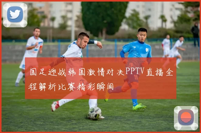 国足迎战韩国激情对决PPTV直播全程解析比赛精彩瞬间