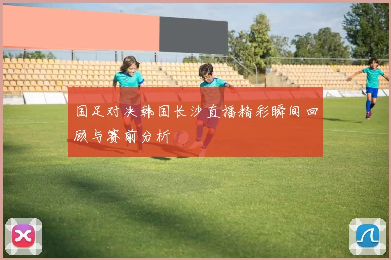 国足对决韩国长沙直播精彩瞬间回顾与赛前分析