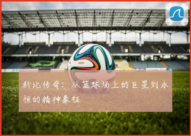 科比传奇：从篮球场上的巨星到永恒的精神象征