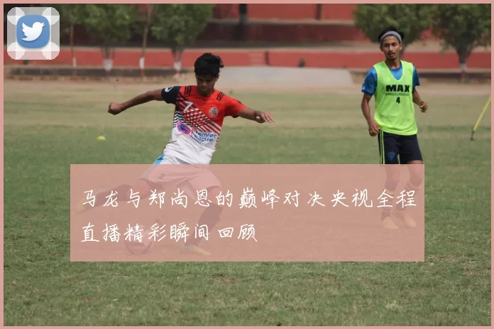 马龙与郑尚恩的巅峰对决央视全程直播精彩瞬间回顾