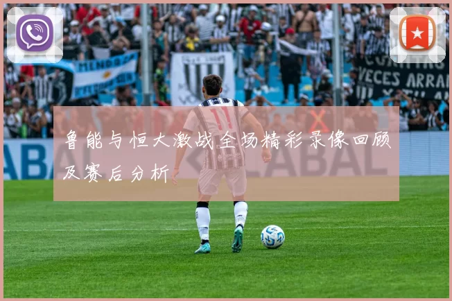 鲁能与恒大激战全场精彩录像回顾及赛后分析