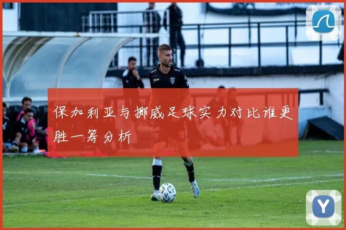 保加利亚与挪威足球实力对比谁更胜一筹分析