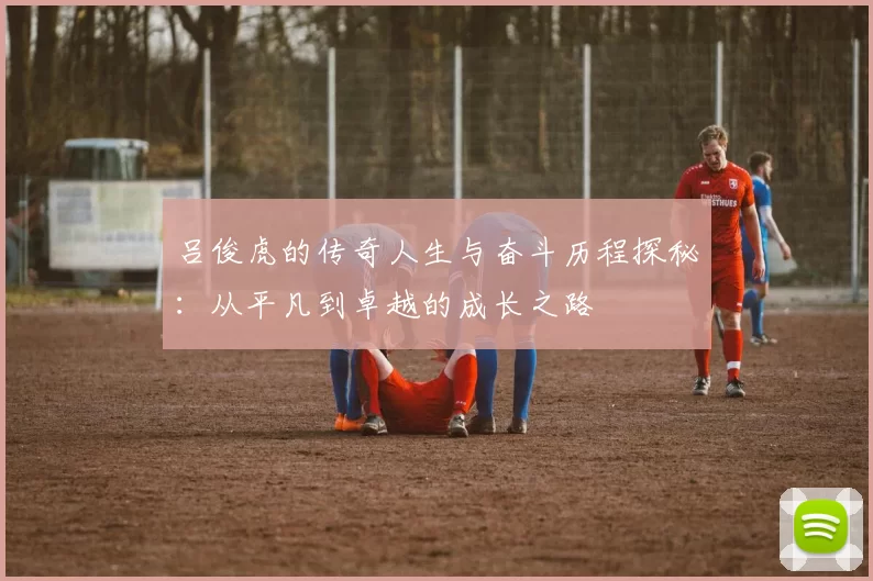 吕俊虎的传奇人生与奋斗历程探秘：从平凡到卓越的成长之路